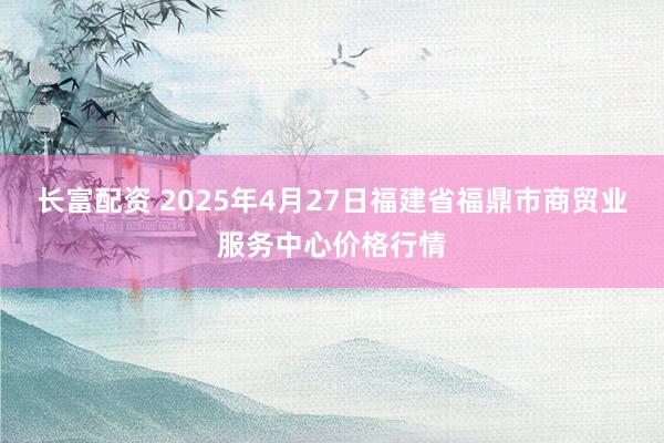 长富配资 2025年4月27日福建省福鼎市商贸业服务中心价格行情