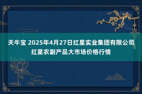 天牛宝 2025年4月27日红星实业集团有限公司红星农副产品大市场价格行情