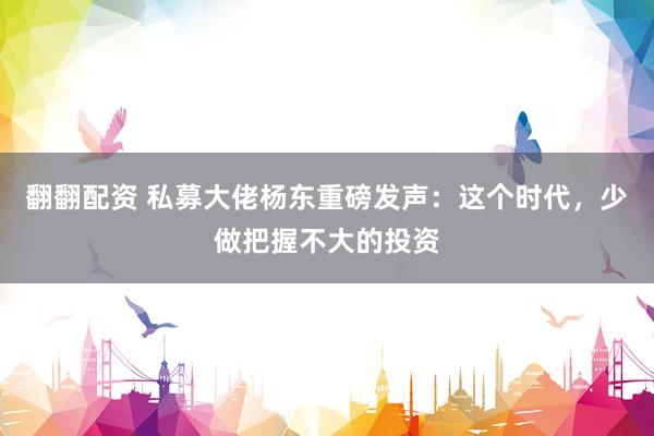 翻翻配资 私募大佬杨东重磅发声：这个时代，少做把握不大的投资