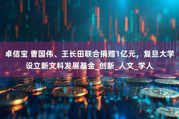 卓信宝 曹国伟、王长田联合捐赠1亿元，复旦大学设立新文科发展基金_创新_人文_学人