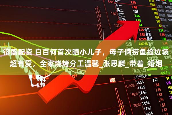 镕盛配资 白百何首次晒小儿子，母子俩捞鱼捡垃圾超有爱，全家烧烤分工温馨_张思麟_带着_婚姻