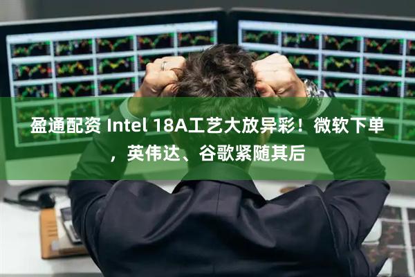 盈通配资 Intel 18A工艺大放异彩！微软下单，英伟达、谷歌紧随其后