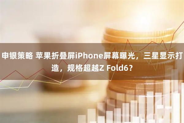 申银策略 苹果折叠屏iPhone屏幕曝光，三星显示打造，规格超越Z Fold6？