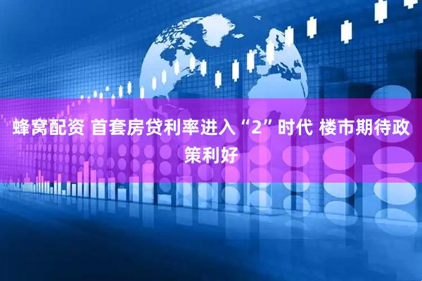 蜂窝配资 首套房贷利率进入“2”时代 楼市期待政策利好