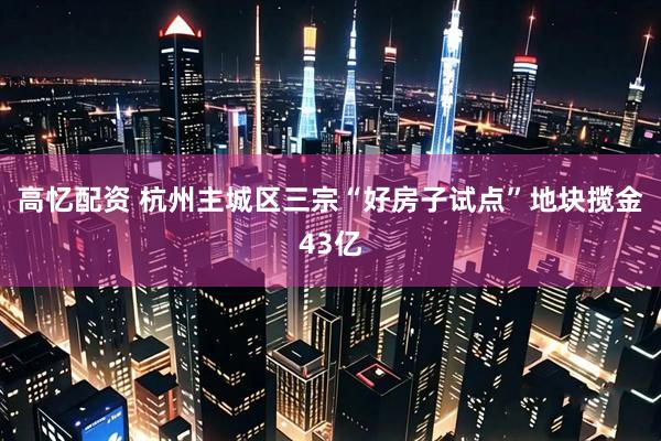 高忆配资 杭州主城区三宗“好房子试点”地块揽金43亿
