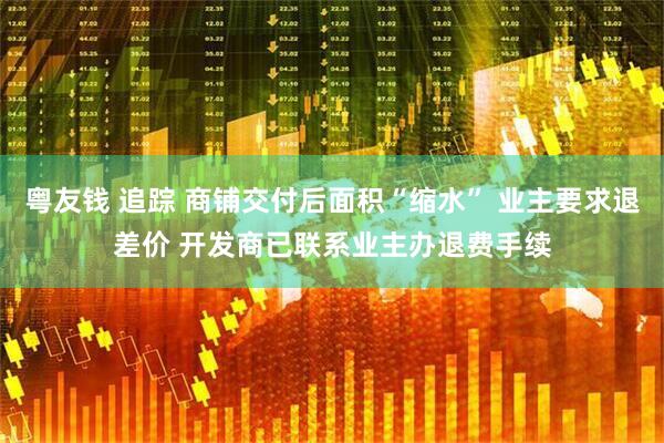 粤友钱 追踪 商铺交付后面积“缩水” 业主要求退差价 开发商已联系业主办退费手续
