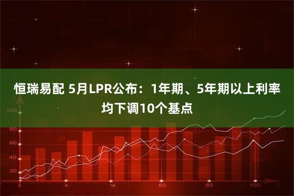 恒瑞易配 5月LPR公布：1年期、5年期以上利率均下调10个基点