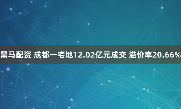 黑马配资 成都一宅地12.02亿元成交 溢价率20.66%