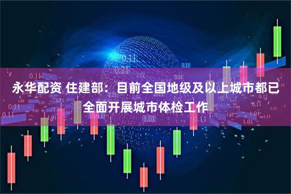 永华配资 住建部：目前全国地级及以上城市都已全面开展城市体检工作