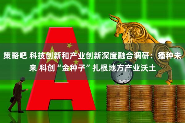 策略吧 科技创新和产业创新深度融合调研：播种未来 科创“金种子”扎根地方产业沃土