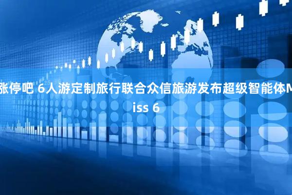 涨停吧 6人游定制旅行联合众信旅游发布超级智能体Miss 6