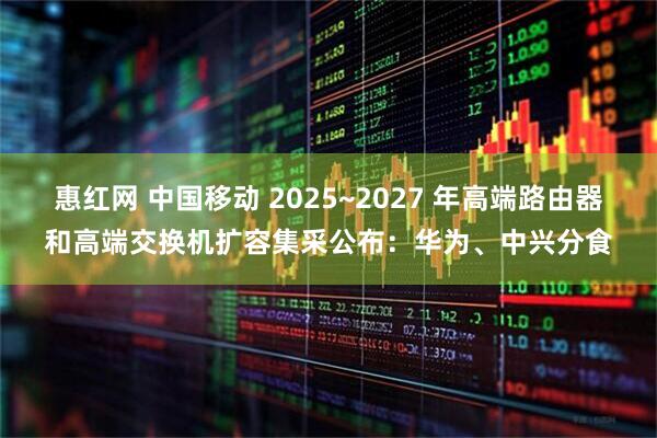 惠红网 中国移动 2025~2027 年高端路由器和高端交换机扩容集采公布：华为、中兴分食