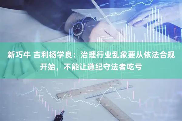 新巧牛 吉利杨学良：治理行业乱象要从依法合规开始，不能让遵纪守法者吃亏