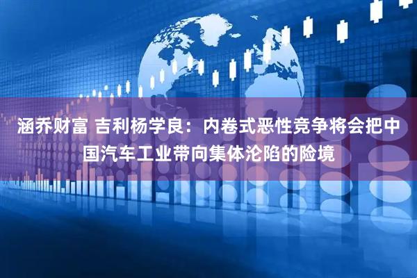 涵乔财富 吉利杨学良：内卷式恶性竞争将会把中国汽车工业带向集体沦陷的险境