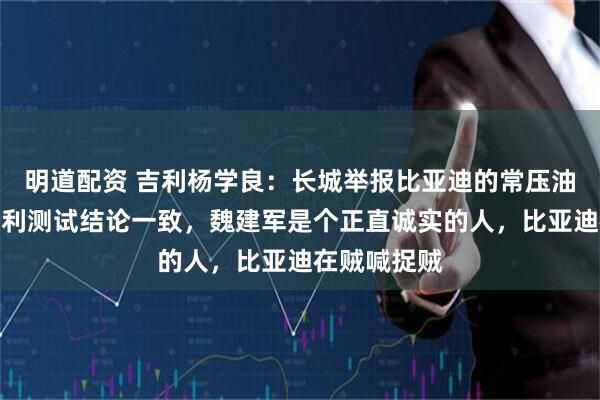 明道配资 吉利杨学良：长城举报比亚迪的常压油箱问题与吉利测试结论一致，魏建军是个正直诚实的人，比亚迪在贼喊捉贼
