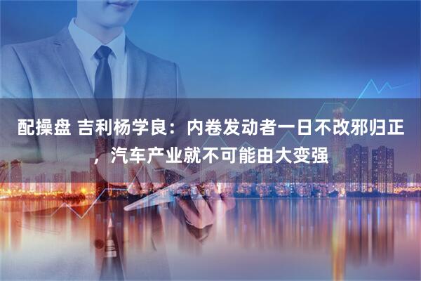 配操盘 吉利杨学良：内卷发动者一日不改邪归正，汽车产业就不可能由大变强