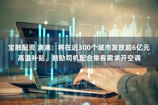 宝融配资 滴滴：将在近300个城市发放超6亿元高温补贴，鼓励司机配合乘客需求开空调