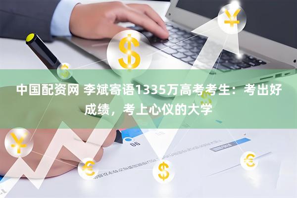 中国配资网 李斌寄语1335万高考考生：考出好成绩，考上心仪的大学