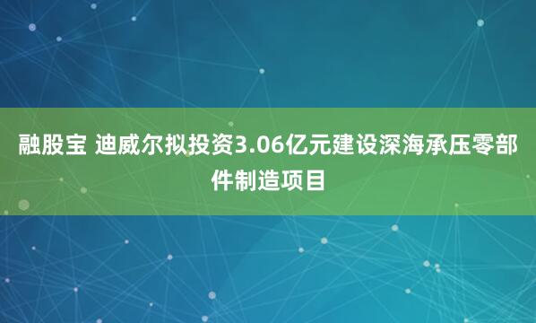 融股宝 迪威尔拟投资3.06亿元建设深海承压零部件制造项目