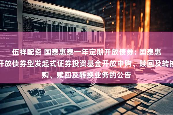 伍祥配资 国泰惠泰一年定期开放债券: 国泰惠泰一年定期开放债券型发起式证券投资基金开放申购、赎回及转换业务的公告