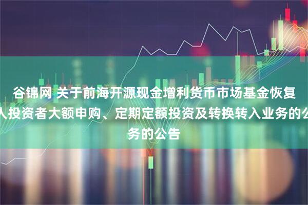 谷锦网 关于前海开源现金增利货币市场基金恢复个人投资者大额申购、定期定额投资及转换转入业务的公告