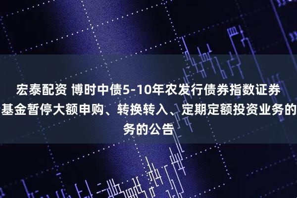 宏泰配资 博时中债5-10年农发行债券指数证券投资基金暂停大额申购、转换转入、定期定额投资业务的公告
