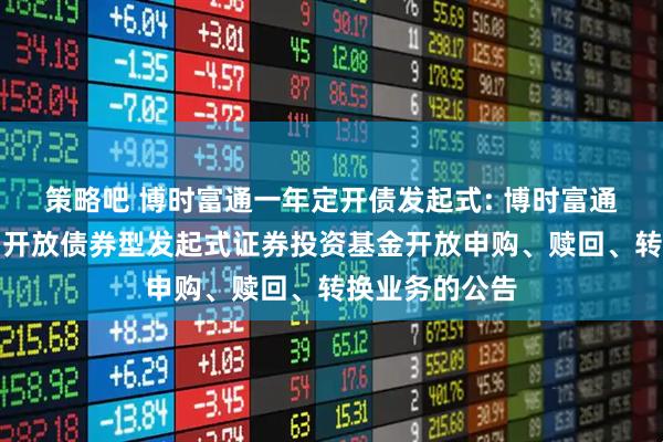 策略吧 博时富通一年定开债发起式: 博时富通纯债一年定期开放债券型发起式证券投资基金开放申购、赎回、转换业务的公告