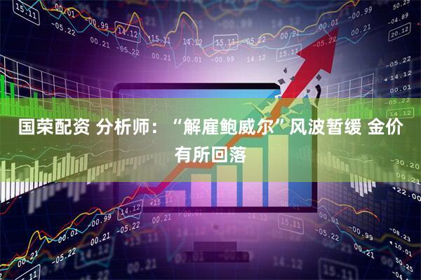 国荣配资 分析师：“解雇鲍威尔”风波暂缓 金价有所回落