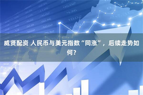 威贤配资 人民币与美元指数“同涨”，后续走势如何？