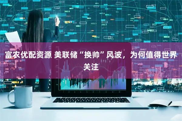 富农优配资源 美联储“换帅”风波，为何值得世界关注