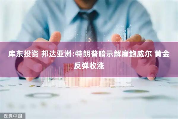 库东投资 邦达亚洲:特朗普暗示解雇鲍威尔 黄金反弹收涨