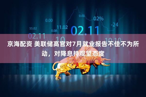京海配资 美联储高官对7月就业报告不佳不为所动，对降息持观望态度
