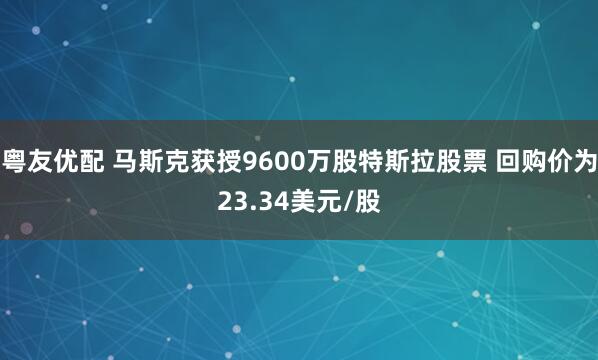 粤友优配 马斯克获授9600万股特斯拉股票 回购价为23.34美元/股