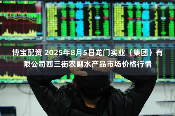 博宝配资 2025年8月5日龙门实业（集团）有限公司西三街农副水产品市场价格行情