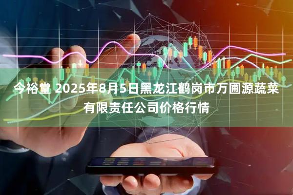 今裕堂 2025年8月5日黑龙江鹤岗市万圃源蔬菜有限责任公司价格行情
