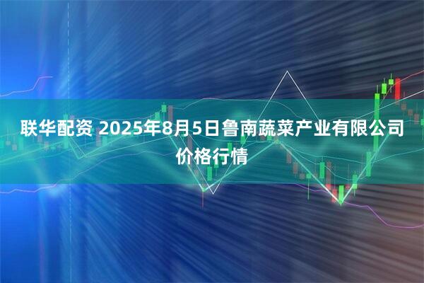 联华配资 2025年8月5日鲁南蔬菜产业有限公司价格行情