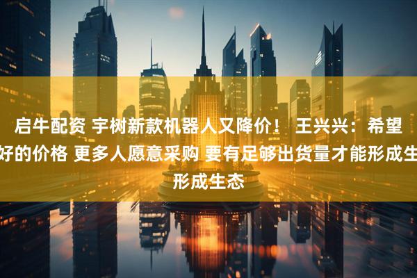 启牛配资 宇树新款机器人又降价！ 王兴兴：希望更好的价格 更多人愿意采购 要有足够出货量才能形成生态