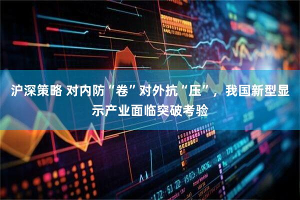 沪深策略 对内防“卷”对外抗“压”，我国新型显示产业面临突破考验