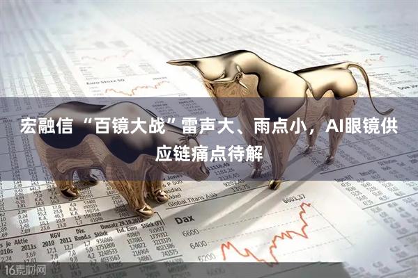 宏融信 “百镜大战”雷声大、雨点小，AI眼镜供应链痛点待解