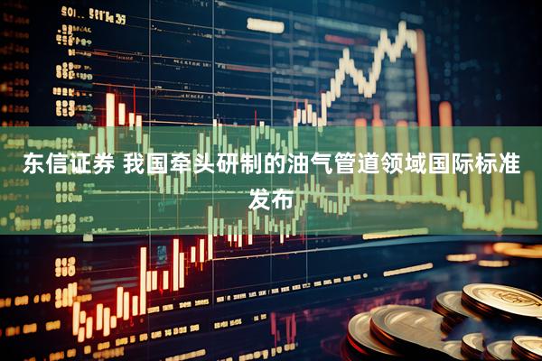 东信证券 我国牵头研制的油气管道领域国际标准发布