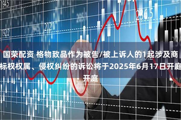 国荣配资 格物致品作为被告/被上诉人的1起涉及商标权权属、侵权纠纷的诉讼将于2025年6月17日开庭