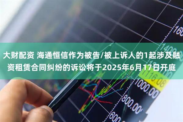大财配资 海通恒信作为被告/被上诉人的1起涉及融资租赁合同纠纷的诉讼将于2025年6月17日开庭