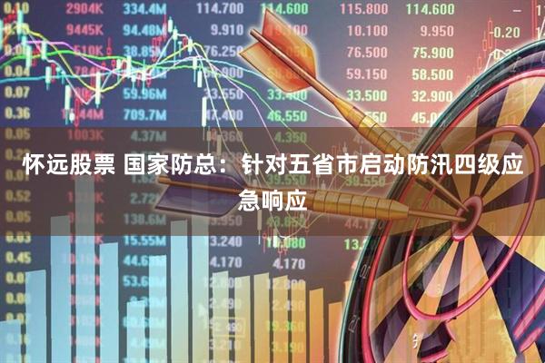 怀远股票 国家防总:针对五省市启动防汛四级应急响应