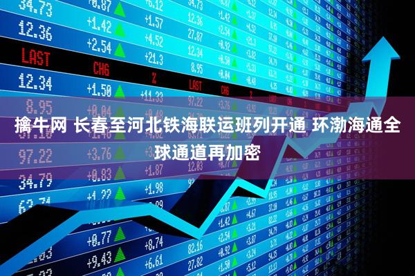 擒牛网 长春至河北铁海联运班列开通 环渤海通全球通道再加密