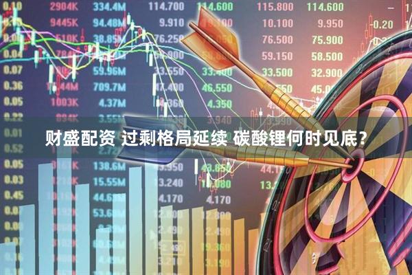 财盛配资 过剩格局延续 碳酸锂何时见底？