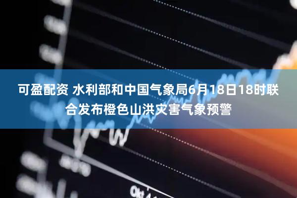 可盈配资 水利部和中国气象局6月18日18时联合发布橙色山洪灾害气象预警