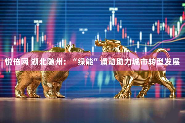 悦倍网 湖北随州：“绿能”涌动助力城市转型发展