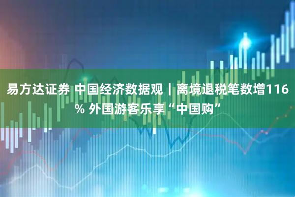易方达证券 中国经济数据观｜离境退税笔数增116% 外国游客乐享“中国购”