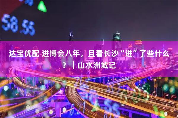 达宝优配 进博会八年，且看长沙“进”了些什么？｜山水洲城记