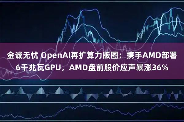 金诚无忧 OpenAI再扩算力版图：携手AMD部署6千兆瓦GPU，AMD盘前股价应声暴涨36%